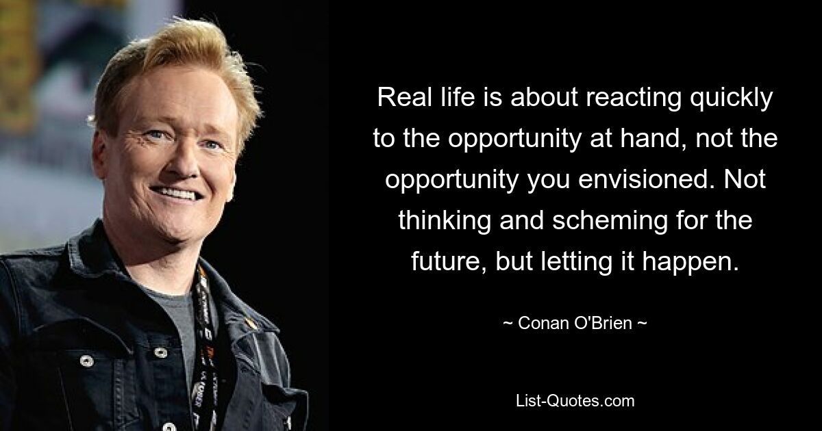 Real life is about reacting quickly to the opportunity at hand, not the opportunity you envisioned. Not thinking and scheming for the future, but letting it happen. — © Conan O'Brien