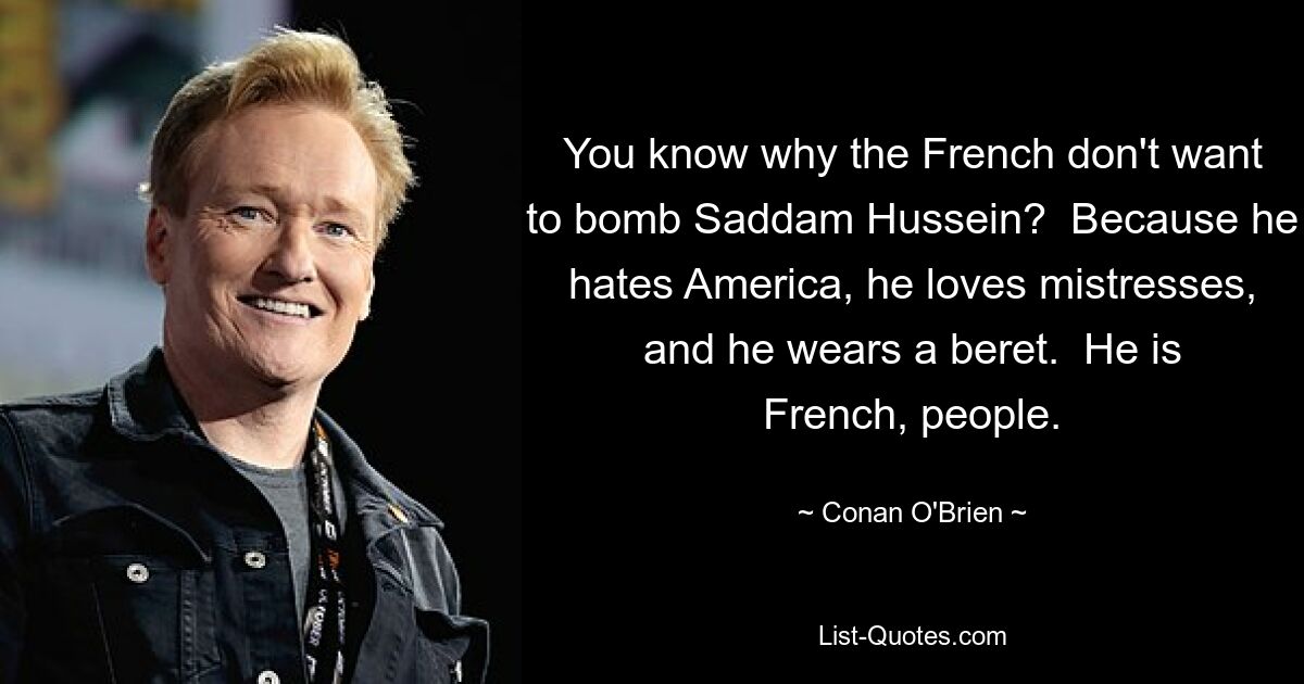 You know why the French don't want to bomb Saddam Hussein?  Because he hates America, he loves mistresses, and he wears a beret.  He is French, people. — © Conan O'Brien