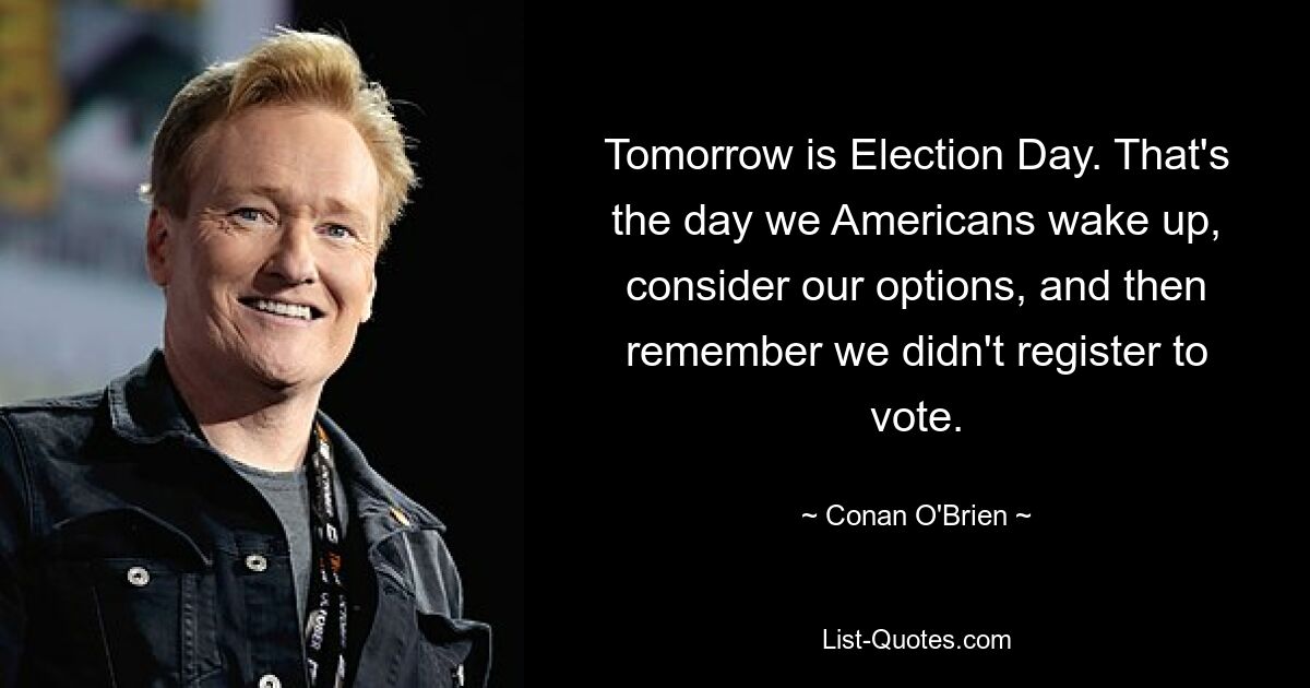 Tomorrow is Election Day. That's the day we Americans wake up, consider our options, and then remember we didn't register to vote. — © Conan O'Brien