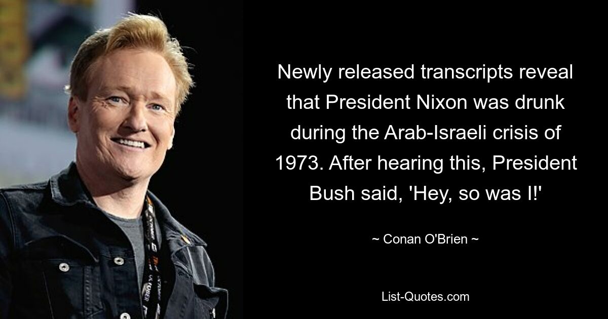 Newly released transcripts reveal that President Nixon was drunk during the Arab-Israeli crisis of 1973. After hearing this, President Bush said, 'Hey, so was I!' — © Conan O'Brien