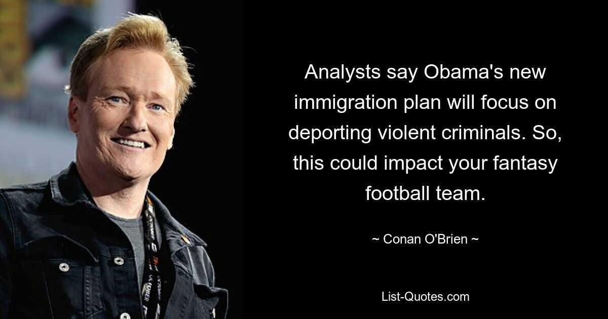 Analysts say Obama's new immigration plan will focus on deporting violent criminals. So, this could impact your fantasy football team. — © Conan O'Brien