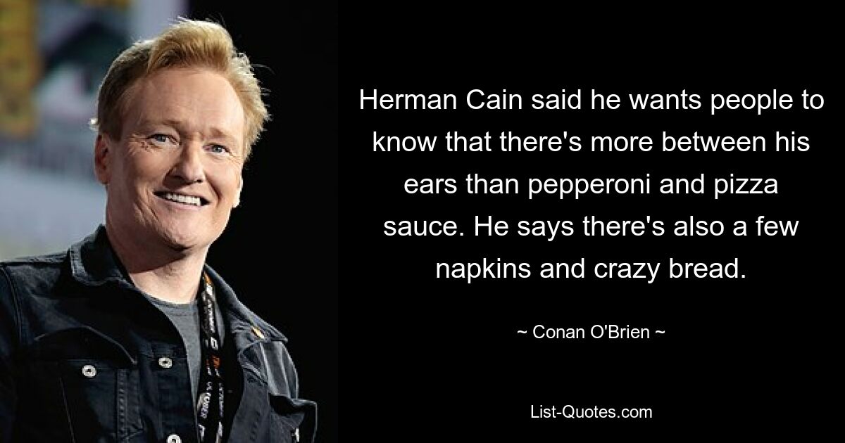 Herman Cain said he wants people to know that there's more between his ears than pepperoni and pizza sauce. He says there's also a few napkins and crazy bread. — © Conan O'Brien