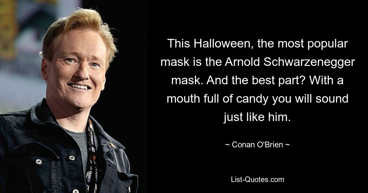 This Halloween, the most popular mask is the Arnold Schwarzenegger mask. And the best part? With a mouth full of candy you will sound just like him. — © Conan O'Brien