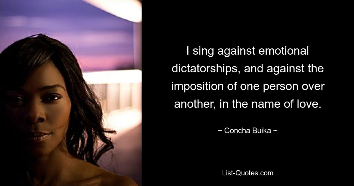 I sing against emotional dictatorships, and against the imposition of one person over another, in the name of love. — © Concha Buika