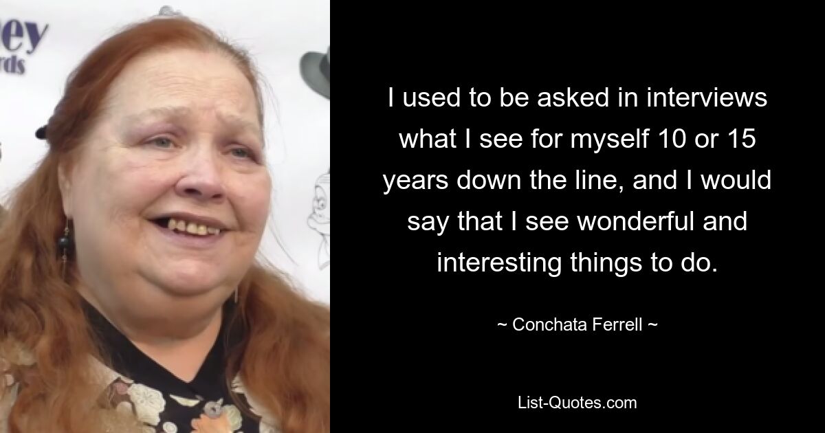 I used to be asked in interviews what I see for myself 10 or 15 years down the line, and I would say that I see wonderful and interesting things to do. — © Conchata Ferrell