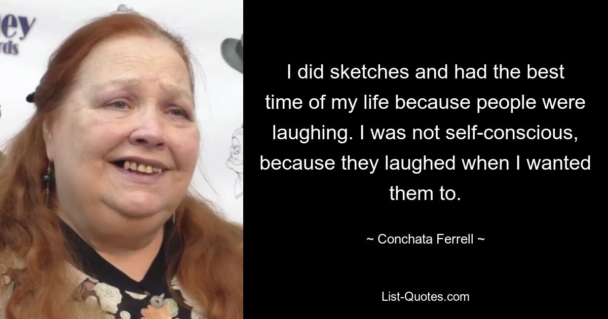 I did sketches and had the best time of my life because people were laughing. I was not self-conscious, because they laughed when I wanted them to. — © Conchata Ferrell