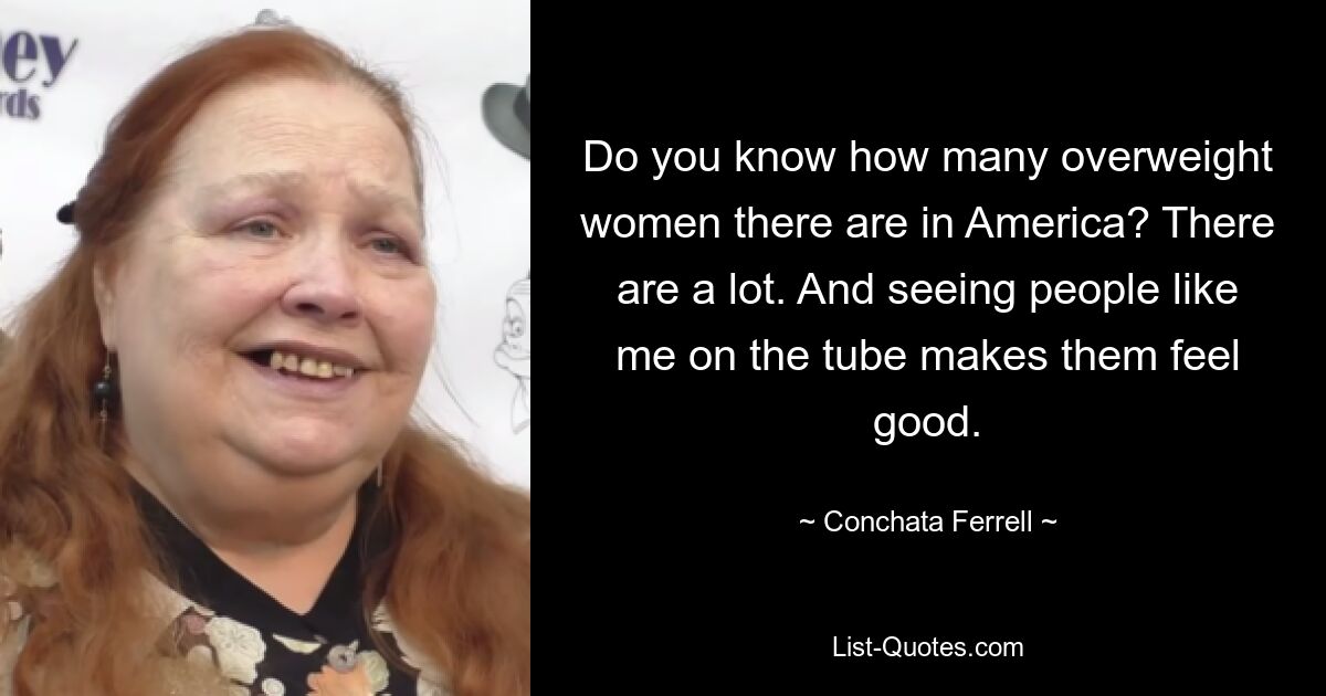 Do you know how many overweight women there are in America? There are a lot. And seeing people like me on the tube makes them feel good. — © Conchata Ferrell