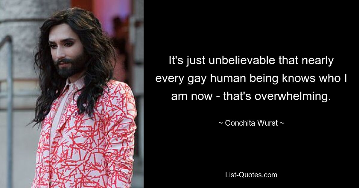 It's just unbelievable that nearly every gay human being knows who I am now - that's overwhelming. — © Conchita Wurst