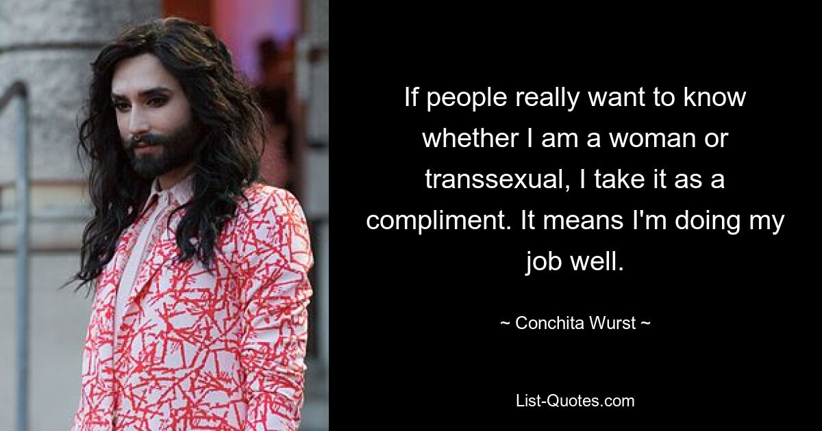 If people really want to know whether I am a woman or transsexual, I take it as a compliment. It means I'm doing my job well. — © Conchita Wurst