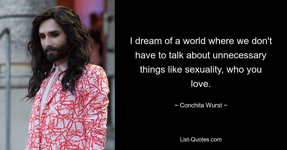 I dream of a world where we don't have to talk about unnecessary things like sexuality, who you love. — © Conchita Wurst