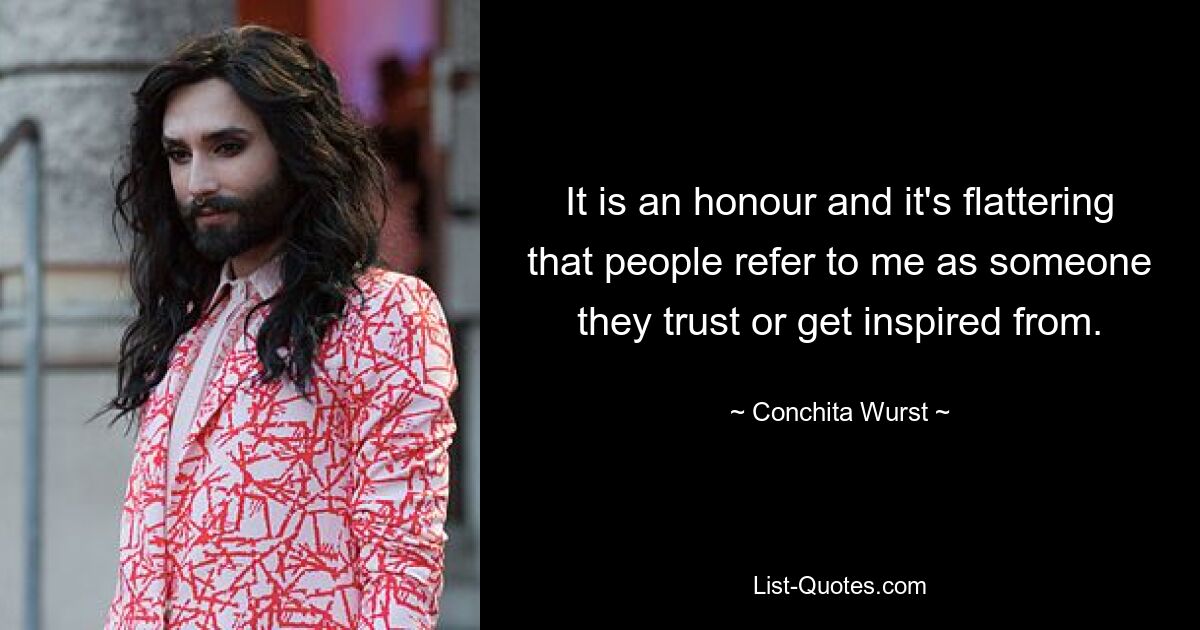 It is an honour and it's flattering that people refer to me as someone they trust or get inspired from. — © Conchita Wurst