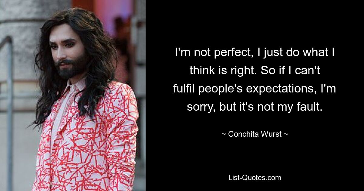 I'm not perfect, I just do what I think is right. So if I can't fulfil people's expectations, I'm sorry, but it's not my fault. — © Conchita Wurst