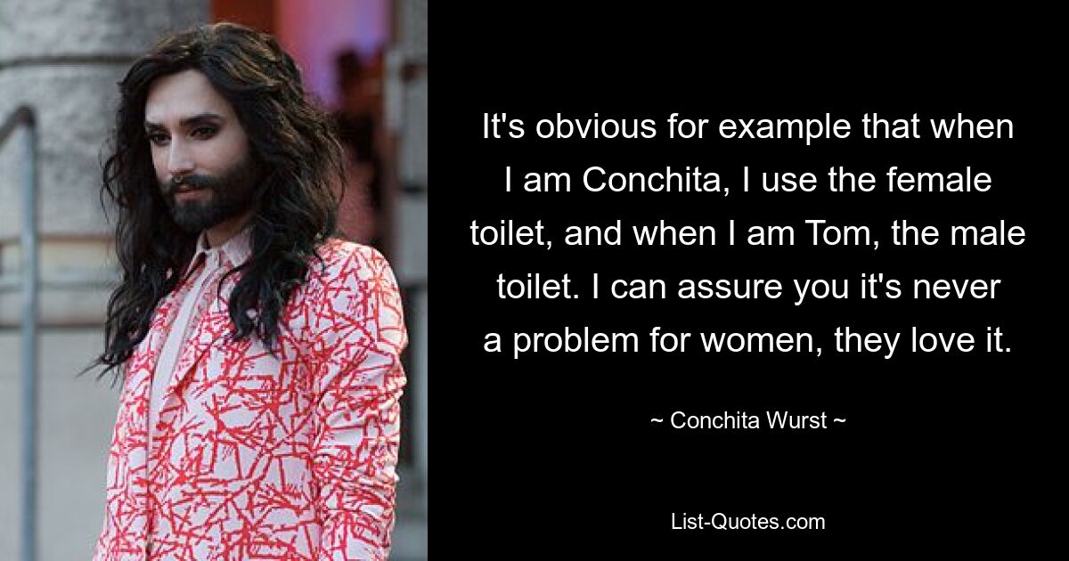 It's obvious for example that when I am Conchita, I use the female toilet, and when I am Tom, the male toilet. I can assure you it's never a problem for women, they love it. — © Conchita Wurst