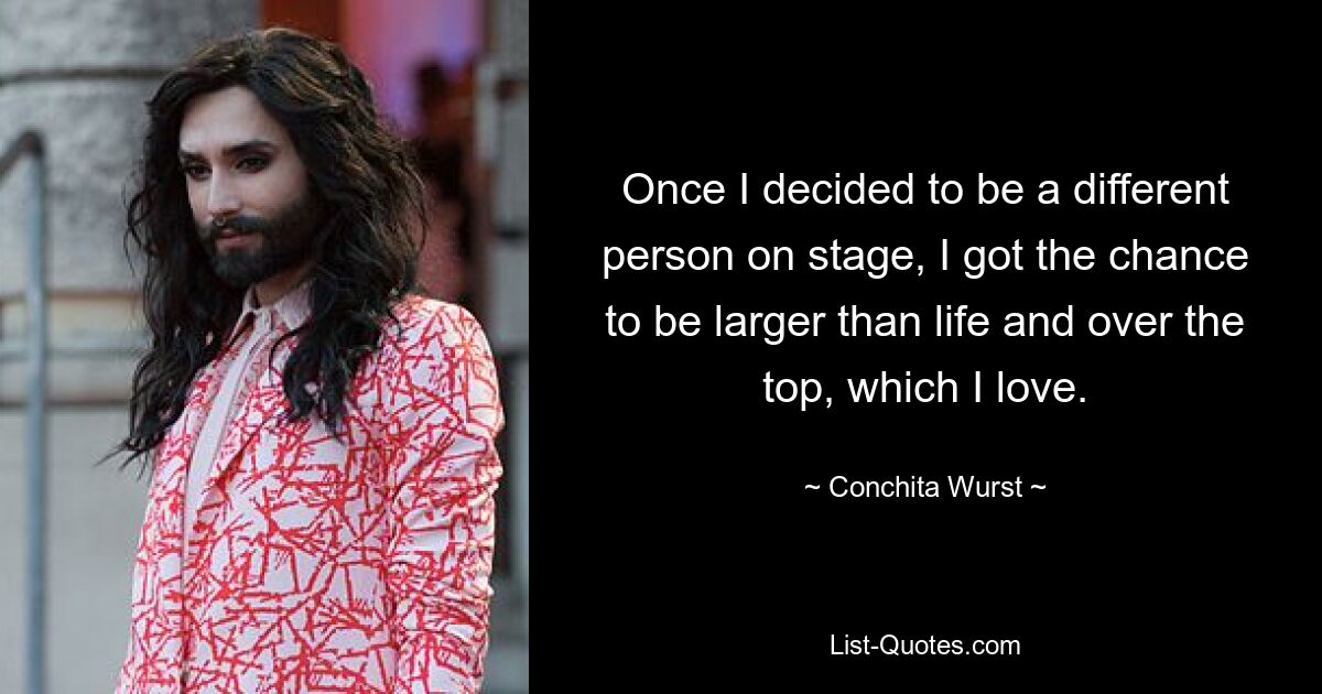 Once I decided to be a different person on stage, I got the chance to be larger than life and over the top, which I love. — © Conchita Wurst