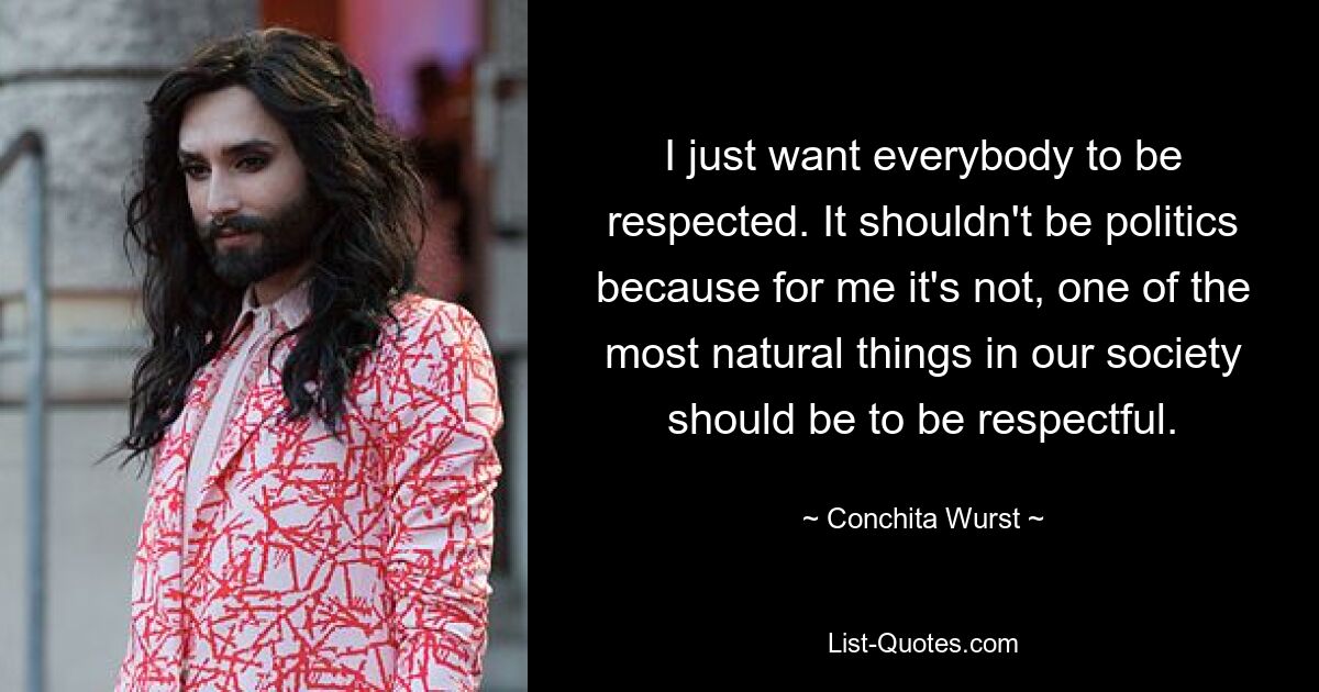 I just want everybody to be respected. It shouldn't be politics because for me it's not, one of the most natural things in our society should be to be respectful. — © Conchita Wurst