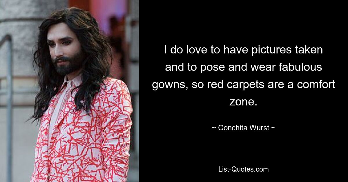 I do love to have pictures taken and to pose and wear fabulous gowns, so red carpets are a comfort zone. — © Conchita Wurst