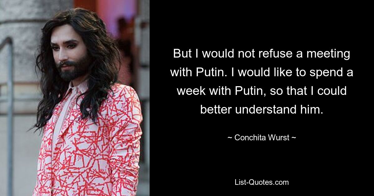 But I would not refuse a meeting with Putin. I would like to spend a week with Putin, so that I could better understand him. — © Conchita Wurst