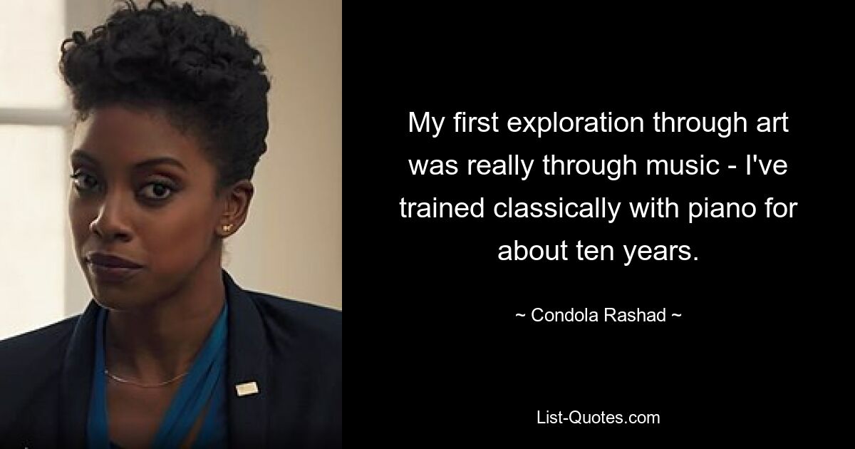 My first exploration through art was really through music - I've trained classically with piano for about ten years. — © Condola Rashad