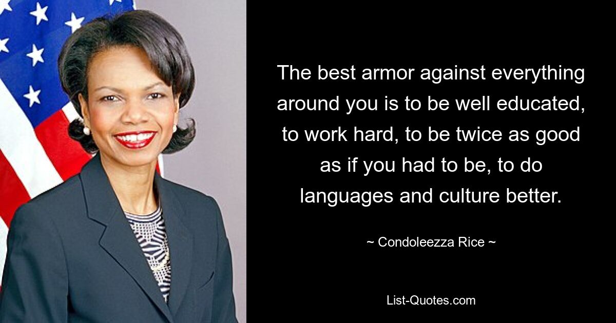 The best armor against everything around you is to be well educated, to work hard, to be twice as good as if you had to be, to do languages and culture better. — © Condoleezza Rice