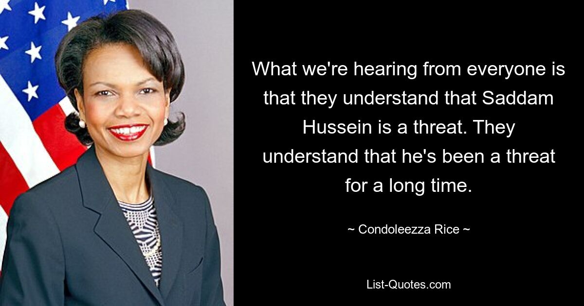 What we're hearing from everyone is that they understand that Saddam Hussein is a threat. They understand that he's been a threat for a long time. — © Condoleezza Rice