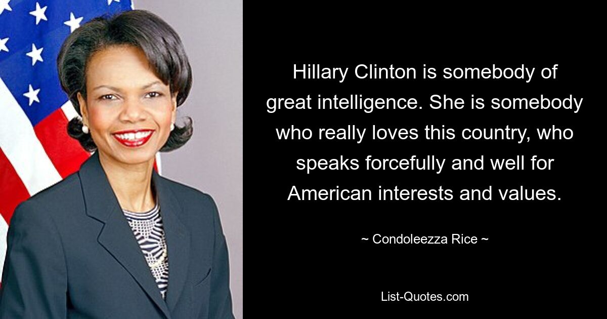 Hillary Clinton is somebody of great intelligence. She is somebody who really loves this country, who speaks forcefully and well for American interests and values. — © Condoleezza Rice