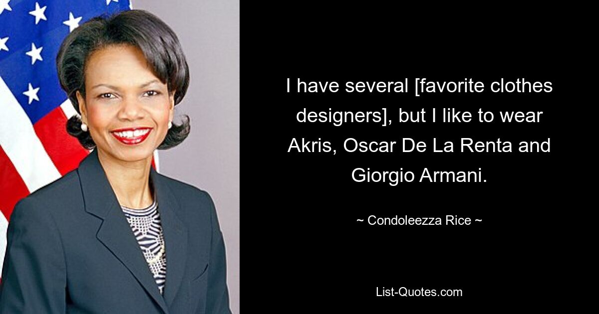 I have several [favorite clothes designers], but I like to wear Akris, Oscar De La Renta and Giorgio Armani. — © Condoleezza Rice