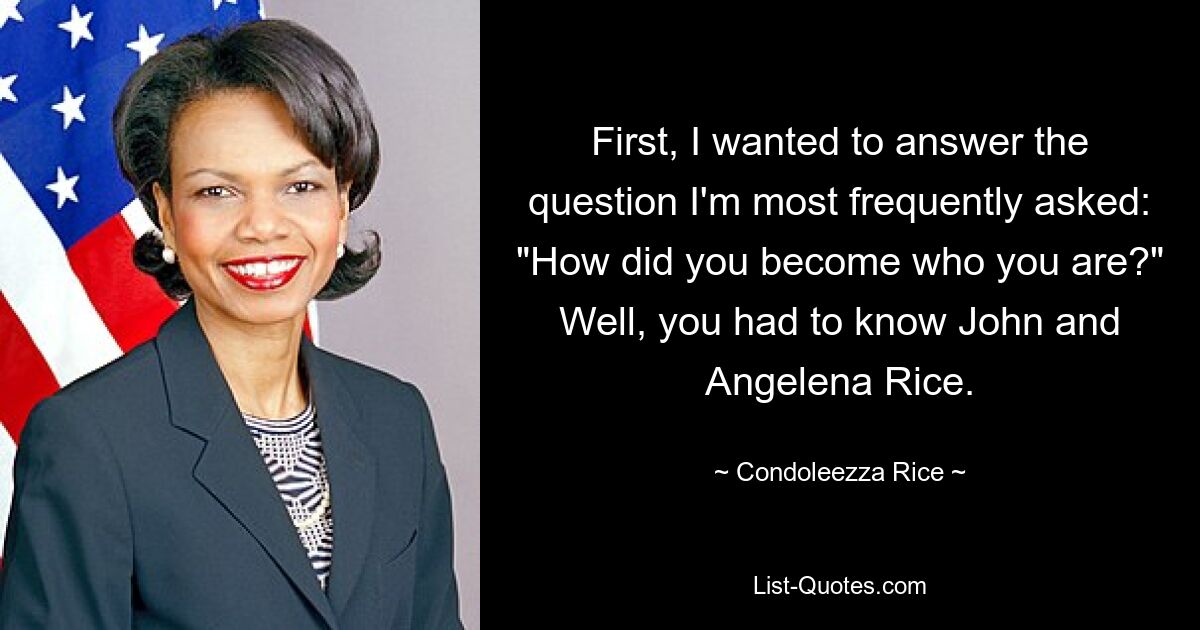 First, I wanted to answer the question I'm most frequently asked: "How did you become who you are?" Well, you had to know John and Angelena Rice. — © Condoleezza Rice