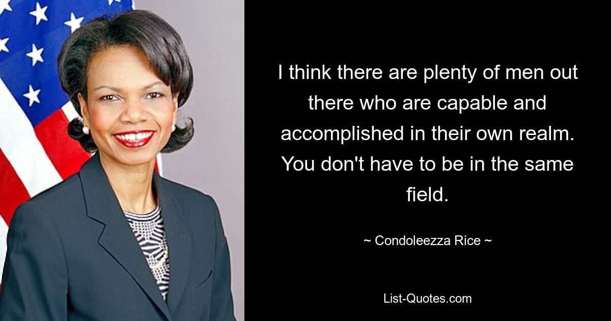 I think there are plenty of men out there who are capable and accomplished in their own realm. You don't have to be in the same field. — © Condoleezza Rice