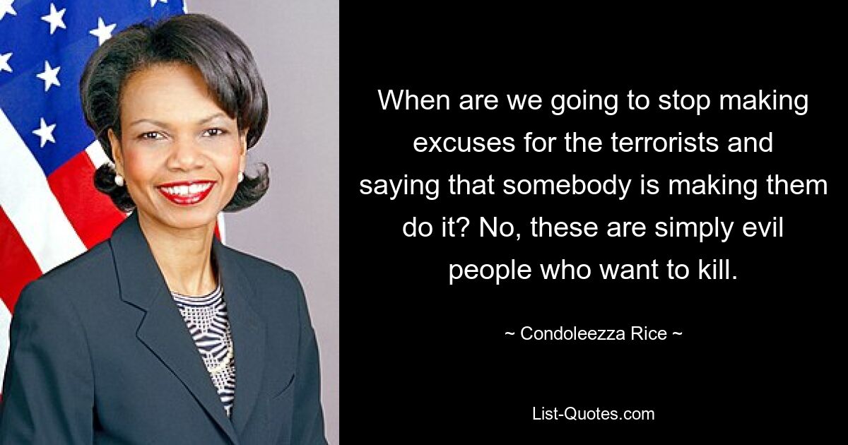 When are we going to stop making excuses for the terrorists and saying that somebody is making them do it? No, these are simply evil people who want to kill. — © Condoleezza Rice