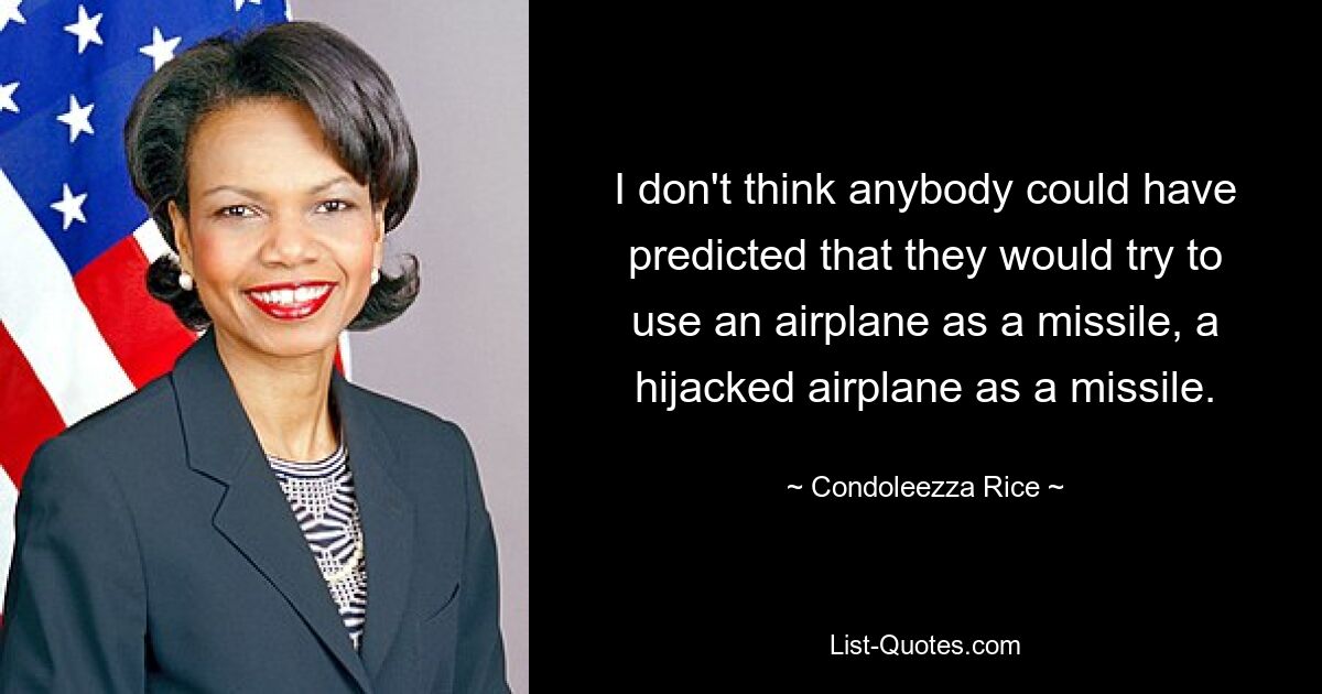 I don't think anybody could have predicted that they would try to use an airplane as a missile, a hijacked airplane as a missile. — © Condoleezza Rice