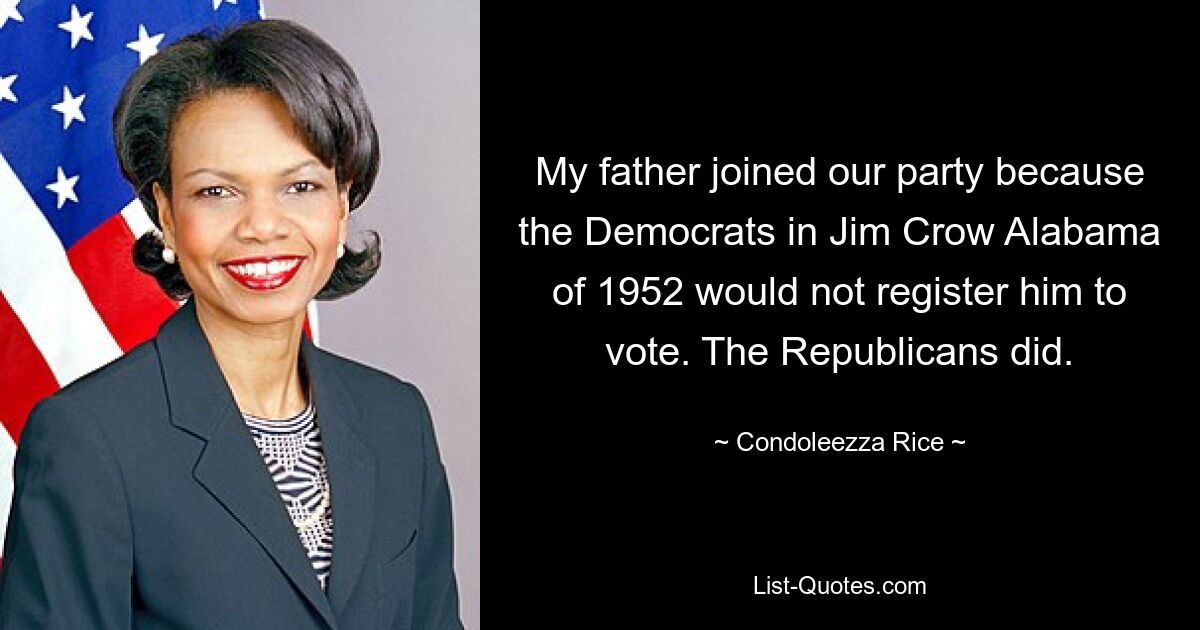 My father joined our party because the Democrats in Jim Crow Alabama of 1952 would not register him to vote. The Republicans did. — © Condoleezza Rice