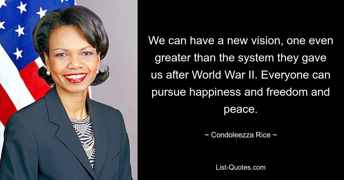 We can have a new vision, one even greater than the system they gave us after World War II. Everyone can pursue happiness and freedom and peace. — © Condoleezza Rice