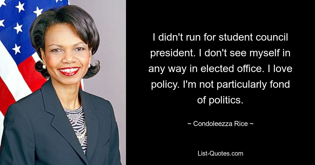 I didn't run for student council president. I don't see myself in any way in elected office. I love policy. I'm not particularly fond of politics. — © Condoleezza Rice