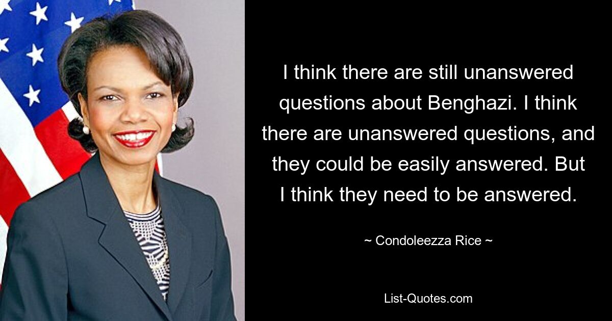 I think there are still unanswered questions about Benghazi. I think there are unanswered questions, and they could be easily answered. But I think they need to be answered. — © Condoleezza Rice