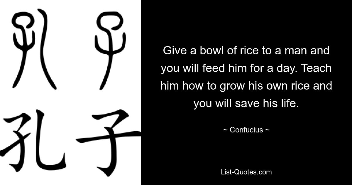 Give a bowl of rice to a man and you will feed him for a day. Teach him how to grow his own rice and you will save his life. — © Confucius