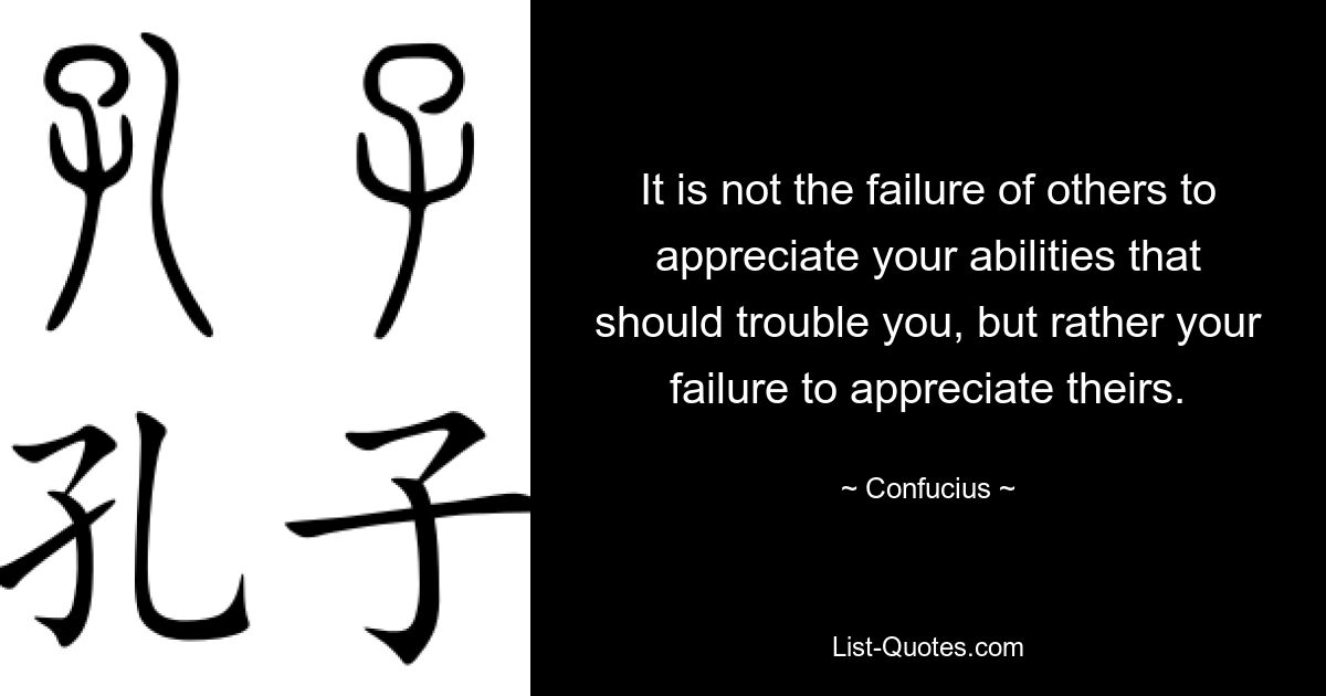 It is not the failure of others to appreciate your abilities that should trouble you, but rather your failure to appreciate theirs. — © Confucius