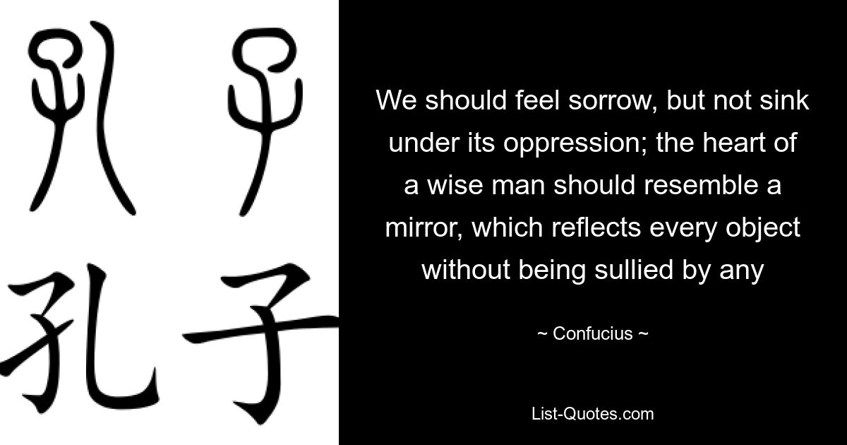 We should feel sorrow, but not sink under its oppression; the heart of a wise man should resemble a mirror, which reflects every object without being sullied by any — © Confucius