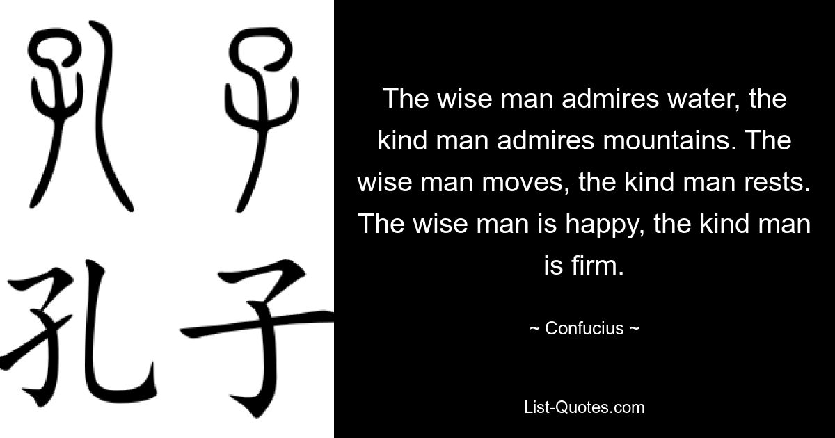 The wise man admires water, the kind man admires mountains. The wise man moves, the kind man rests. The wise man is happy, the kind man is firm. — © Confucius