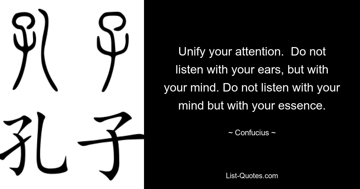 Unify your attention.  Do not listen with your ears, but with your mind. Do not listen with your mind but with your essence. — © Confucius