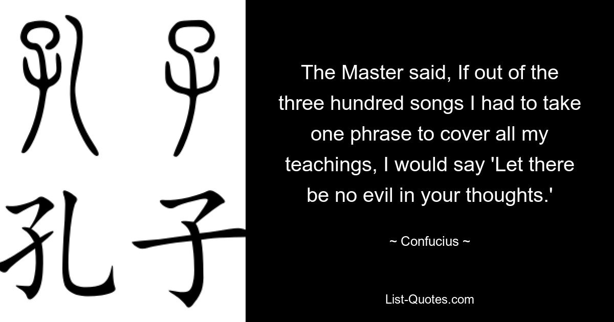 The Master said, If out of the three hundred songs I had to take one phrase to cover all my teachings, I would say 'Let there be no evil in your thoughts.' — © Confucius