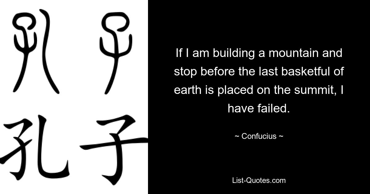 If I am building a mountain and stop before the last basketful of earth is placed on the summit, I have failed. — © Confucius