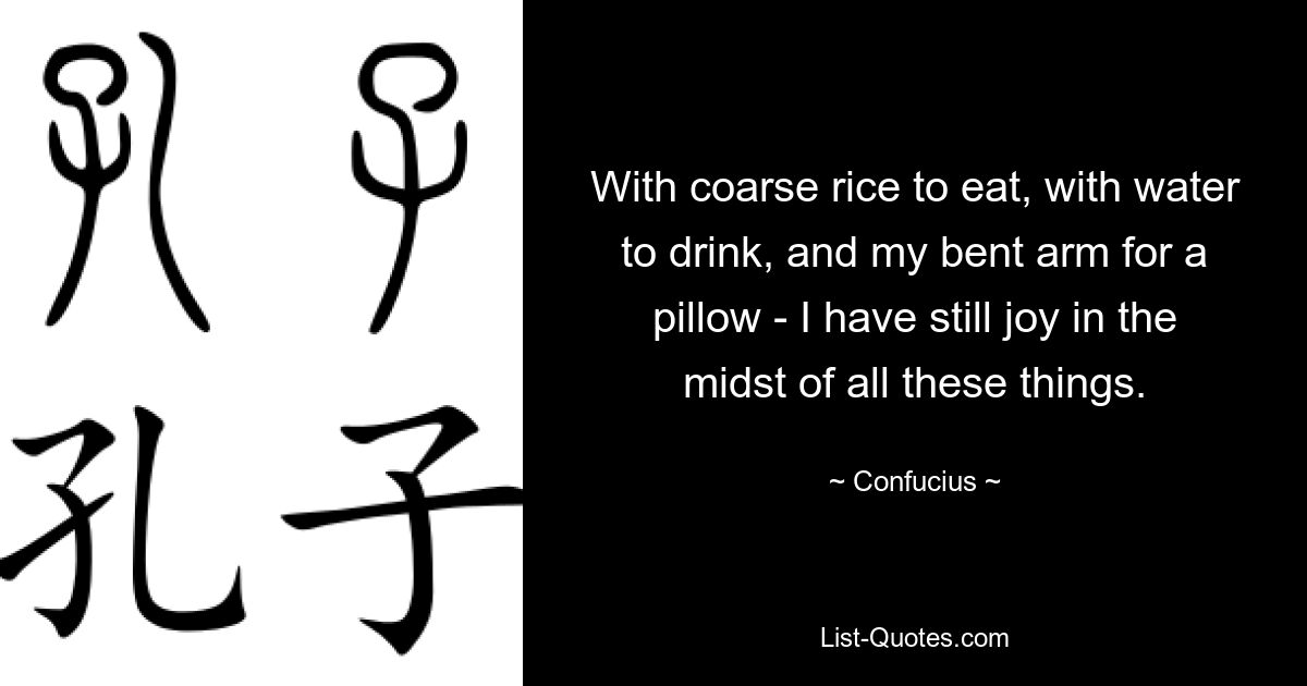 With coarse rice to eat, with water to drink, and my bent arm for a pillow - I have still joy in the midst of all these things. — © Confucius