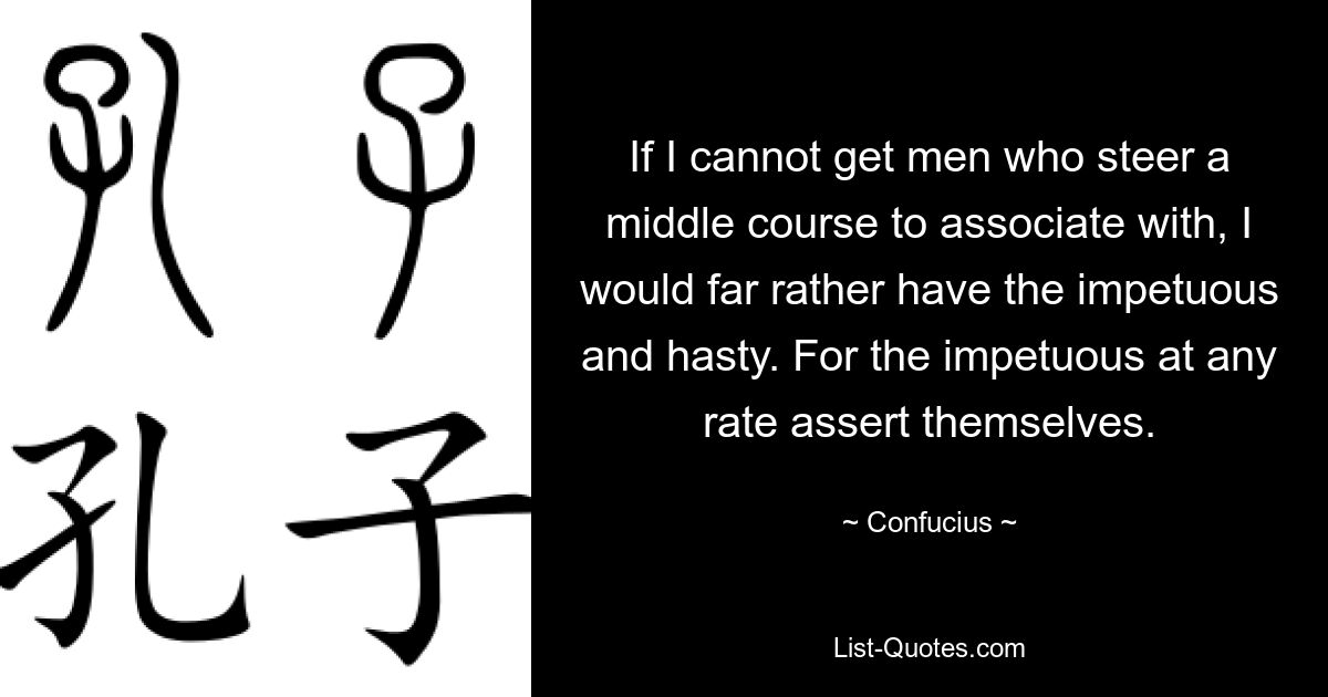 If I cannot get men who steer a middle course to associate with, I would far rather have the impetuous and hasty. For the impetuous at any rate assert themselves. — © Confucius