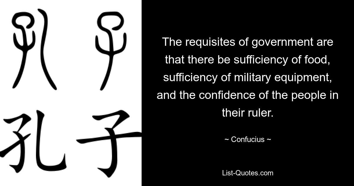 The requisites of government are that there be sufficiency of food, sufficiency of military equipment, and the confidence of the people in their ruler. — © Confucius