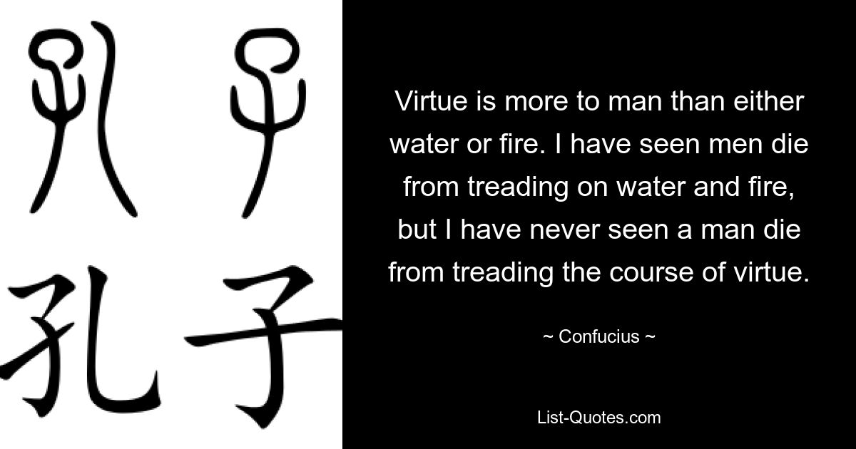 Virtue is more to man than either water or fire. I have seen men die from treading on water and fire, but I have never seen a man die from treading the course of virtue. — © Confucius