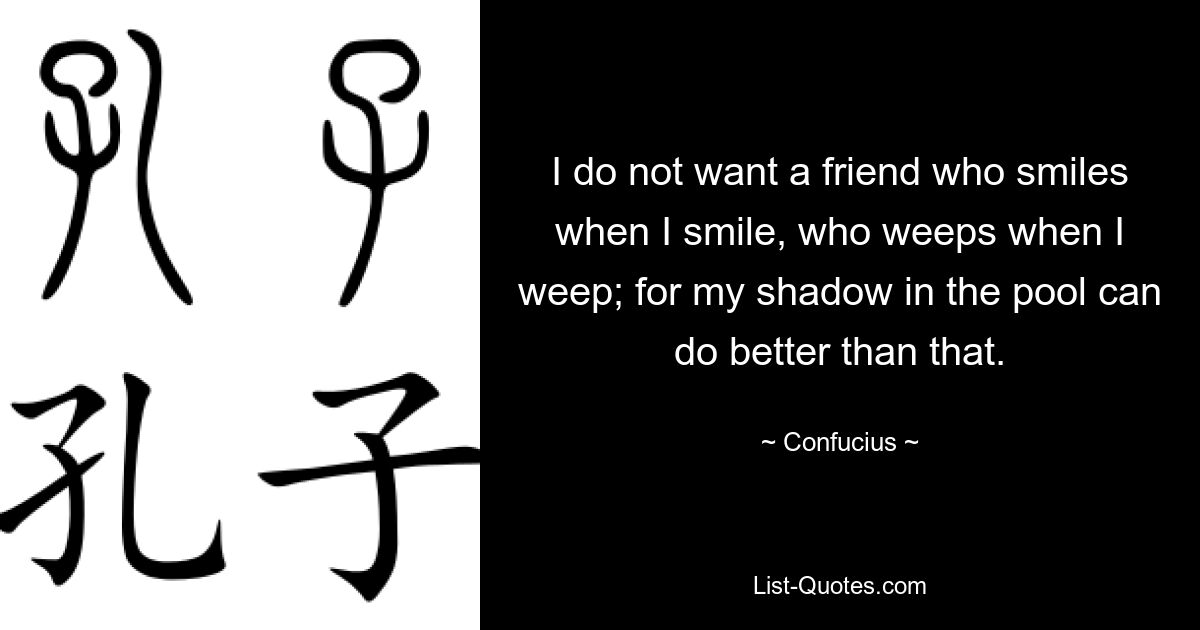 I do not want a friend who smiles when I smile, who weeps when I weep; for my shadow in the pool can do better than that. — © Confucius