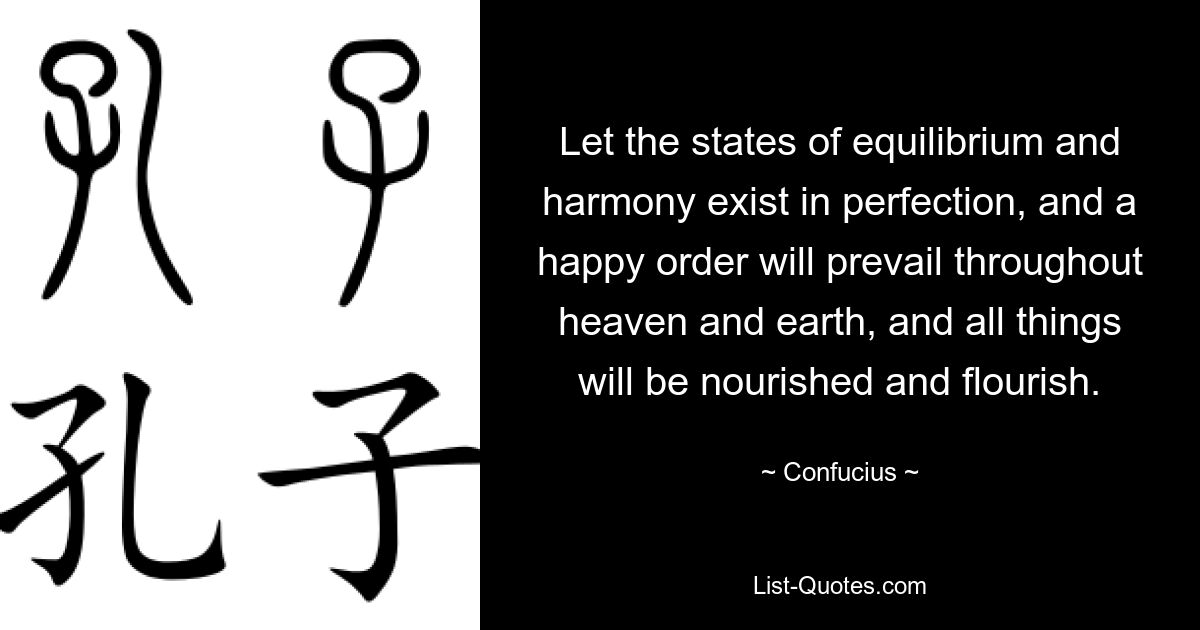 Let the states of equilibrium and harmony exist in perfection, and a happy order will prevail throughout heaven and earth, and all things will be nourished and flourish. — © Confucius