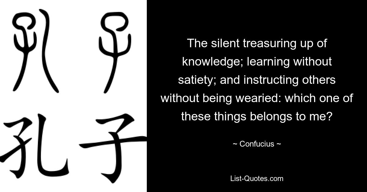 The silent treasuring up of knowledge; learning without satiety; and instructing others without being wearied: which one of these things belongs to me? — © Confucius