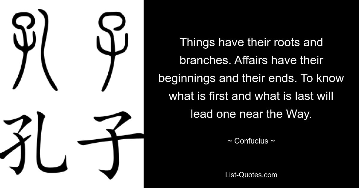 Things have their roots and branches. Affairs have their beginnings and their ends. To know what is first and what is last will lead one near the Way. — © Confucius