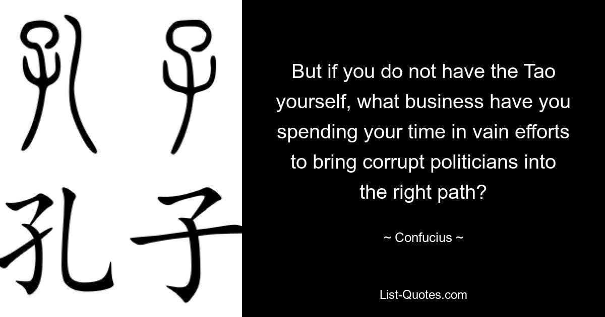 But if you do not have the Tao yourself, what business have you spending your time in vain efforts to bring corrupt politicians into the right path? — © Confucius